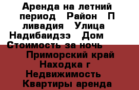 Аренда на летний период › Район ­ П.ливадия › Улица ­ Надибаидзэ › Дом ­ 2 › Стоимость за ночь ­ 1 800 - Приморский край, Находка г. Недвижимость » Квартиры аренда посуточно   